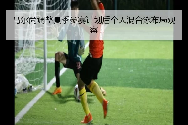 马尔尚调整夏季参赛计划后个人混合泳布局观察