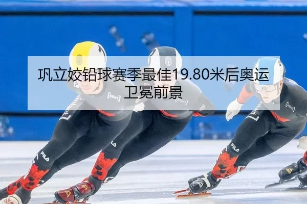 巩立姣铅球赛季最佳19.80米后奥运卫冕前景